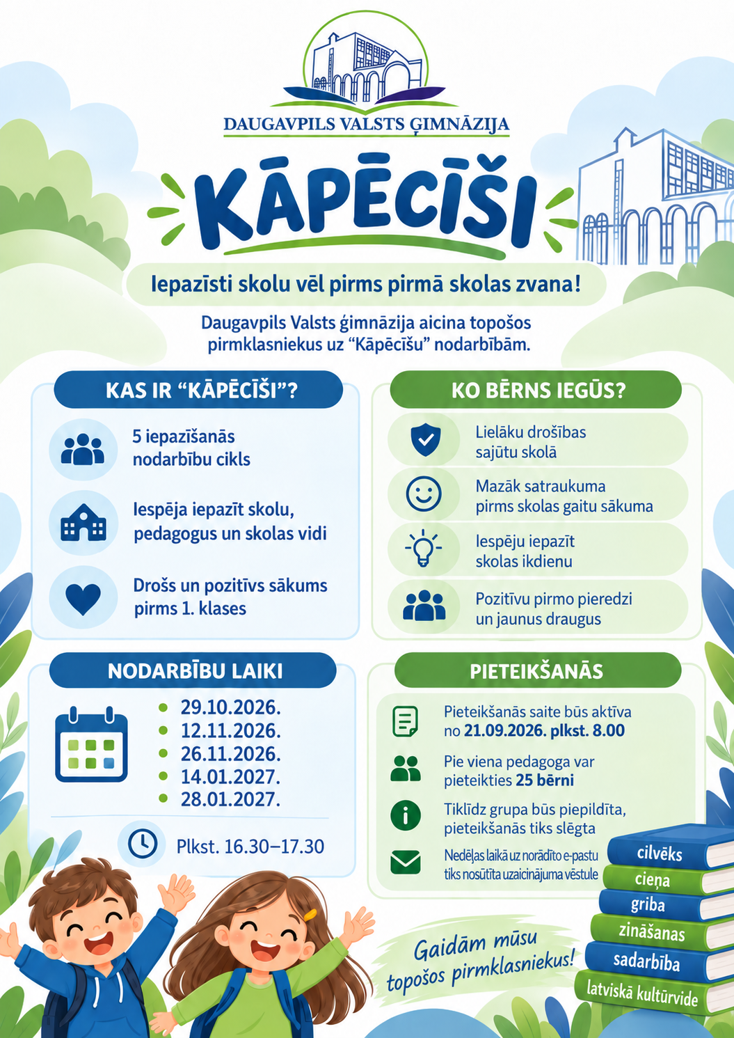 Grafika ar tekstu: Daugavpils Valsts ģimnāzija "Kāpēcīši" Iepazīsti skolu vēl pirms pirmā skolas zvana! Daugavpils Valsts ģimnāzija aicina topošos pirmklasniekus uz Kāpēcīšu nodarbībām. Kas ir Kāpēcīši? 5 iepazīšanās nodarbību cikls. Iespēja iepazskolu, pedagogus un skolas vidi. Drošs un pozitīvs sākums pirms 1. klases. Ko bērns iegūs? Lielāku drošības sajūtu skolā. Mazāk satraukuma piems skolas gaitu sākuma. Iespēju iepazīt skolas ikdienu. Pozitīvu pirmo pieredzi un jaunus draugus. Nodarbību laiki: 29.10.2026., 12.11.2026., 26.11.2026., 14.01.2027., 28.01.2027., Pieteikšanās. Pieteikšanās saite būs aktīva no 21.09.2026. plkst. 8:00. Pie viena pedagoga var pieteikties 25 bērni. Tiklīdz grupa būs piepildīta, pieteikšanās tiks slēgta. Nedēļļas laikā uz norādīto e-pastu tiks nosūtīta uzaicinājuma vēstule. Gaidām mūsu topošos pirmklasniekus!